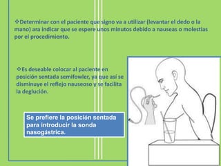 Determinar con el paciente que signo va a utilizar (levantar el dedo o la
mano) ara indicar que se espere unos minutos debido a nauseas o molestias
por el procedimiento.




Es deseable colocar al paciente en
posición sentada semifowler, ya que así se
disminuye el reflejo nauseoso y se facilita
la deglución.



    Se prefiere la posición sentada
    para introducir la sonda
    nasogástrica.
 