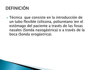    Técnica que consiste en la introducción de
    un tubo flexible (silicona, poliuretano )en el
    estómago del paciente a través de las fosas
    nasales (Sonda nasogástrica) o a través de la
    boca (Sonda orogástrica).
 