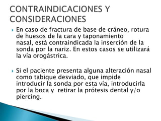    En caso de fractura de base de cráneo, rotura
    de huesos de la cara y taponamiento
    nasal, está contraindicada la inserción de la
    sonda por la nariz. En estos casos se utilizará
    la vía orogástrica.

   Si el paciente presenta alguna alteración nasal
    como tabique desviado, que impide
    introducir la sonda por esta vía, introducirla
    por la boca y retirar la prótesis dental y/o
    piercing.
 