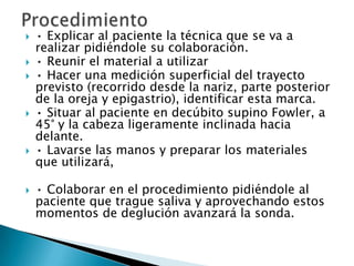   • Explicar al paciente la técnica que se va a
    realizar pidiéndole su colaboración.
   • Reunir el material a utilizar
   • Hacer una medición superficial del trayecto
    previsto (recorrido desde la nariz, parte posterior
    de la oreja y epigastrio), identificar esta marca.
   • Situar al paciente en decúbito supino Fowler, a
    45° y la cabeza ligeramente inclinada hacia
    delante.
   • Lavarse las manos y preparar los materiales
    que utilizará,

   • Colaborar en el procedimiento pidiéndole al
    paciente que trague saliva y aprovechando estos
    momentos de deglución avanzará la sonda.
 
