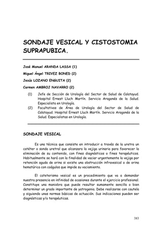 SONDAJE VESICAL Y CISTOSTOMIA
SUPRAPUBICA.
José Manuel ARANDA LASSA (1)
Miguel Ángel TRIVEZ BONED (2)
Jesús LOZANO ENGUITA (2)
Carmen AMBROJ NAVARRO (2)
(1) Jefe de Sección de Urología del Sector de Salud de Calatayud.
Hospital Ernest Lluch Martín. Servicio Aragonés de la Salud.
Especialista en Urología.
(2) Facultativos de Área de Urología del Sector de Salud de
Calatayud. Hospital Ernest Lluch Martín. Servicio Aragonés de la
Salud. Especialistas en Urología.
SONDAJE VESICAL
Es una técnica que consiste en introducir a través de la uretra un
catéter o sonda uretral que alcanzara la vejiga urinaria para favorecer la
eliminación de su contenido, con fines diagnósticos o fines terapéuticos.
Habitualmente se hará con la finalidad de vaciar urgentemente la vejiga por
retención aguda de orina si existe una obstrucción infravesical o de orina
hematúrica con coágulos que impide su vaciamiento.
El cateterismo vesical es un procedimiento que va a demandar
nuestra presencia en infinidad de ocasiones durante el ejercicio profesional.
Constituye una maniobra que puede resultar sumamente sencilla o bien
determinar un grado importante de yatrogenia. Debe realizarse con cautela
y siguiendo unas normas básicas de actuación. Sus indicaciones pueden ser
diagnósticas y/o terapéuticas.
383
 