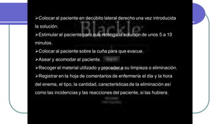 Colocar al paciente en decúbito lateral derecho una vez introducida
la solución.
Estimular al paciente para que retenga la solución de unos 5 a 10
minutos.
Colocar al paciente sobre la cuña para que evacue.
Asear y acomodar al paciente.
Recoger el material utilizado y proceder a su limpieza o eliminación.
Registrar en la hoja de comentarios de enfermería el día y la hora
del enema, el tipo, la cantidad, características de la eliminación así
como las incidencias y las reacciones del paciente, si las hubiera.
 