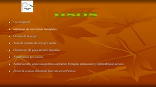  Uso Temporal.
 aspiracion de secreciones bronqeales.
 Drenaje de la vejiga.
 Toma de muestra de orina por sonda.
 Eliminacion de gases del tubo digestivo.
 Alimentacion por estoma.
 Pediatria:como sonda nasogastrica, aspiracion bronquial en neo natos y permeabilidad del ano.
 Drenar la cavidad abdominal insertada en un Penrose
 