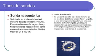 Tipos de sondas
 Sonda nasoenterica
 Se introducen por la nariz hasta el
intestino delgado (duodeno, yeyuno).
Estas sondas son más largas, finas y
flexibles que las nasogástricas, por lo
que resultan menos irritantes. Suelen
medir de 91 a 300 cm.
 Sonda de Miller-Abbott
 Es una sonda de doble luz o doble abertura, que
en el extremo distal tiene varios orificios y un globo,
y en el extremo proximal dos aberturas (una para
hinchar y deshinchar el globo, y la otra para
realizar el drenaje de las secreciones intestinales).
Suele emplearse para recoger muestras, hacer
irrigaciones y para drenaje de secreciones.
 