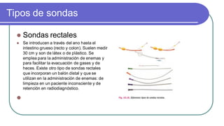 Tipos de sondas
 Sondas rectales
 Se introducen a través del ano hasta el
intestino grueso (recto y colon). Suelen medir
30 cm y son de látex o de plástico. Se
emplea para la administración de enemas y
para facilitar la evacuación de gases y de
heces. Existe otro tipo de sondas rectales
que incorporan un balón distal y que se
utilizan en la administración de enemas: de
limpieza en un paciente inconsciente y de
retención en radiodiagnóstico.

 