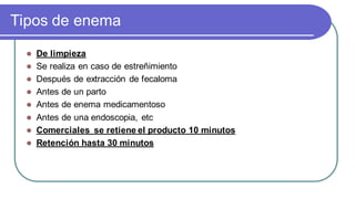 Tipos de enema
 De limpieza
 Se realiza en caso de estreñimiento
 Después de extracción de fecaloma
 Antes de un parto
 Antes de enema medicamentoso
 Antes de una endoscopia, etc
 Comerciales se retiene el producto 10 minutos
 Retención hasta 30 minutos
 