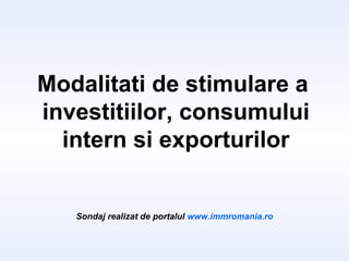 Modalitati de stimulare a  investitiilor, consumului intern si exporturilor Sondaj realizat de portalul  www.immromania.ro 