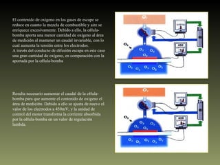 El contenido de oxigeno en los gases de escape se reduce en cuanto la mezcla de combustible y aire se enriquece excesivamente. Debido a ello, la c é lula-bomba aporta una menor cantidad de ox í geno al  á rea de medici ó n al mantener un caudal invariable, con lo cual aumenta la tensi ó n entre los electrodos. A trav é s del conducto de difusi ó n escapa en este caso una gran cantidad de ox í geno, en comparaci ó n con la aportada por la c é lula-bomba Resulta necesario aumentar el caudal de la c é lula-bomba para que aumente el contenido de oxigeno el  á rea de medici ó n. Debido a ello se ajusta de nuevo el valor de los electrodos a 450mV, y la unidad de control del motor transforma la corriente absorbida por la c é lula-bomba en un valor de regulaci ó n lambda. 