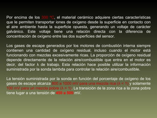 Por encima de los  300 ºC , el material cerámico adquiere ciertas características que le permiten transportar iones de oxígeno desde la superficie en contacto con el aire ambiente hasta la superficie opuesta, generando un voltaje de carácter galvánico. Este voltaje tiene una relación directa con la diferencia de concentración de oxígeno entre las dos superficies del sensor. Los gases de escape generados por los motores de combustión interna siempre contienen una cantidad de oxígeno residual, incluso cuando el motor está funcionando con mezclas excesivamente ricas. La proporción de oxígeno residual depende directamente de la relación aire/combustible que entra en el motor es decir, del factor λ de trabajo. Esta relación hace posible utilizar la información suministrada por la sonda lambda para controlar la relación aire/combustible. La tensión suministrada por la sonda en función del porcentaje de oxígeno de los gases de escape alcanza  800 a 1000 mV para una mezcla rica (λ < 1)  y solamente  100 mV para un mezcla pobre (λ > 1) . La transición de la zona rica a la zona pobre tiene lugar a una tensión de  450 a 500  mV. 