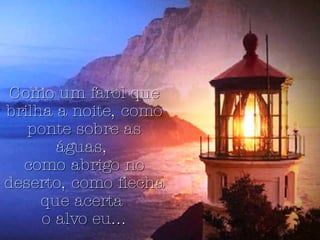 Como um farol que brilha a noite, como ponte sobre as águas,  como abrigo no deserto, como flecha que acerta  o alvo eu... 