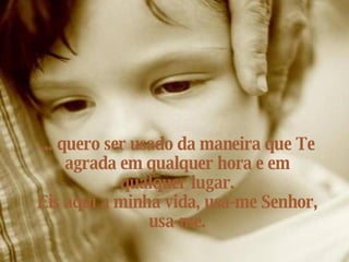 ... quero ser usado da maneira que Te agrada em qualquer hora e em qualquer lugar. Eis aqui a minha vida, usa-me Senhor, usa-me. 