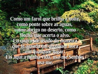 Como um farol que brilha a noite, como ponte sobre as águas,  como abrigo no deserto, como flecha que acerta o alvo. Eu quero ser usado da maneira  que te agrada em qualquer hora  em qualquer lugar. Eis aqui a minha vida, usa-me Senhor, usa-me. 