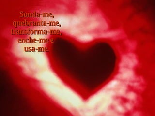 Sonda-me,  quebranta-me,  transforma-me,  enche-me e  usa-me. 