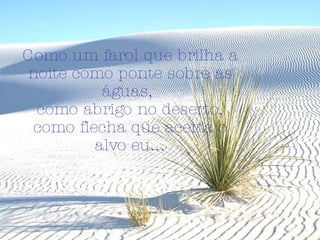 Como um farol que brilha a noite como ponte sobre as águas,  como abrigo no deserto, como flecha que acerta o alvo eu... 