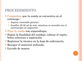 PROCEDIMIENTO Comprobar  que la sonda se encuentra en el estómago :  Aspirar contenido gástrico.  Insuflar 20-50 ml de aire, mientras se ausculta con el estetoscopio en epigastrio.  Fijar la sonda  con esparadrapo.  Según la finalidad del sondaje; colocar el tapón, bolsa colectora o aspiración.  Registrar la técnica en la hoja de enfermería.  Recoger el material utilizado.  Lavado de manos.  