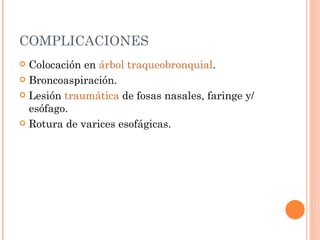 COMPLICACIONES Colocación en  árbol traqueobronquial .  Broncoaspiración.  Lesión  traumática  de fosas nasales, faringe y/ esófago.  Rotura de varices esofágicas.  