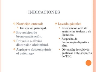INDICACIONES Nutrición enteral: Indicación principal. Prevención de broncoaspiración. Prevenir o aliviar distensión abdominal. Aspirar o descomprimir el estómago. Lavado gástrico Intoxicación oral de sustancias tóxicas o de fármacos. Sospecha de hemorragia digestiva alta. Obtención de cultivos gástricos ante sospecha de TBC. 