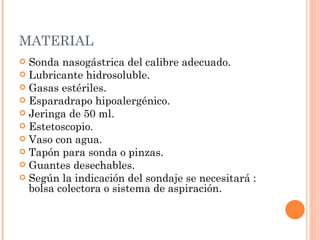 MATERIAL Sonda nasogástrica del calibre adecuado.  Lubricante hidrosoluble.  Gasas estériles.  Esparadrapo hipoalergénico.  Jeringa de 50 ml.  Estetoscopio.  Vaso con agua.  Tapón para sonda o pinzas.  Guantes desechables.  Según la indicación del sondaje se necesitará : bolsa colectora o sistema de aspiración.  