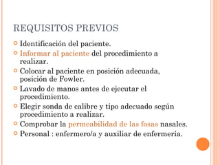 REQUISITOS PREVIOS Identificación del paciente.  Informar al paciente  del procedimiento a realizar.  Colocar al paciente en posición adecuada, posición de Fowler.  Lavado de manos antes de ejecutar el procedimiento.  Elegir sonda de calibre y tipo adecuado según procedimiento a realizar.  Comprobar la  permeabilidad de las fosas  nasales.  Personal : enfermero/a y auxiliar de enfermería.  