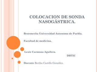 COLOCACION DE SONDA NASOGÁSTRICA. Benemerita Universidad Autonoma de Puebla. Facultad de medicina. Lexie Carmona Aguilera. DHTIC Docente  Bertha Castillo González.  
