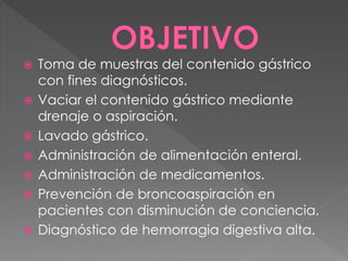  Toma de muestras del contenido gástrico 
con fines diagnósticos. 
 Vaciar el contenido gástrico mediante 
drenaje o aspiración. 
 Lavado gástrico. 
 Administración de alimentación enteral. 
 Administración de medicamentos. 
 Prevención de broncoaspiración en 
pacientes con disminución de conciencia. 
 Diagnóstico de hemorragia digestiva alta. 
 