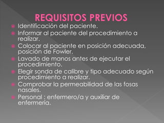  Identificación del paciente. 
 Informar al paciente del procedimiento a 
realizar. 
 Colocar al paciente en posición adecuada, 
posición de Fowler. 
 Lavado de manos antes de ejecutar el 
procedimiento. 
 Elegir sonda de calibre y tipo adecuado según 
procedimiento a realizar. 
 Comprobar la permeabilidad de las fosas 
nasales. 
 Personal : enfermero/a y auxiliar de 
enfermería. 
 