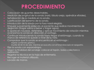  Colocación de guantes desechables. 
 Medición de longitud de la sonda (nariz, lóbulo oreja, apéndice xifoides). 
 Señalización de la medida en la sonda. 
 Lubrificación del extremo de la sonda. 
 Introducción de la sonda por la fosa nasal elegida. 
 Empujar suavemente pidiendo al paciente que realice movimientos de 
deglución (tragar saliva o beber y tragar agua). 
 Si aparecen nauseas, detenerse y aplicar movimiento de rotación mientras 
avanzamos la sonda en dirección al esófago. 
 Continuar introduciendo la sonda hasta llegar al estómago, cuando la 
marca de referencia quede a nivel de la nariz. 
 Comprobar que la sonda se encuentra en el estómago : 
› Aspirar contenido gástrico. 
› Insuflar 20-50 ml de aire, mientras se ausculta con el fonendoscopio en epigastrio. 
 Fijar la sonda con esparadrapo. 
 Según la finalidad del sondaje; colocar el tapón, bolsa colectora o 
aspiración. 
 Registrar la técnica en la hoja de enfermería. 
 Recoger el material utilizado. 
 Lavado de manos. 
 