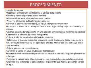 PROCEDIMIENTO
•Lavado de manos
•Recolectar el material y trasladarlo a la unidad del paciente
•Saludar y llamar al paciente por su nombre
•Informar al paciente el procedimiento a realizar
•Preservar el nivel de autovalencia del paciente
•Solicitar al paciente que colabore, se relaje y respire normalmente
•Acomodar la altura de la cama para favorecer su ergonomía y bajar una baranda, si
procede
•Solicitar o acomodar al paciente en una posición semisentado o fowler (si es posible)
•Determinar el tamaño de Sonda nasogástrica
•Colocar toalla de papel sobre el tórax del paciente.
•Determinar el largo de la sonda a introducir: medir la distancia desde la punta de la
nariz al lóbulo de la oreja y a los apéndices xifoides. Marcar con tela adhesiva o con
lápiz indeleble
•Colocar guantes de procedimiento
•Sumergir la sonda en agua o lubricante hidrosoluble
•Insertar suavemente la sonda por una de las fosas nasales hasta la pared posterior de
la faringe
•Flexionar la cabeza hacia el pecho una vez que la sonda haya pasado la nasofaringe
•Mientras está instalando la sonda solicitar al paciente que degluta pequeños sorbos
de agua.
 