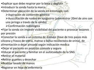 •Explicar que debe respirar por la boca y deglutir
•Introducir la sonda hasta la marca.
•Determinar ubicación de la sonda en estomago, con:
Aspiración de contenido gástrico
Auscultación de ruidos en epigastrio (administrar 20ml de aire con
una jeringa a través de la sonda)
Confirmación radiológica
•Fijar la sonda sin impedir visibilidad del paciente o provocar lesiones
por presión
•Conectar la sonda a un sistema de drenaje (llave de tres pasos más
silicona y frasco de vidrio, matraz o bolsa recolectora de orina), de
alimentación o dejar pinzada según indicación medica
•Dejar el paciente en posición cómoda y segura
•Educar al paciente y familiar en el autocuidado de la SNG
•Retirar el material
•Retirar guantes y desechar
•Realizar lavado de manos
•Registrar en hoja de enfermería
 