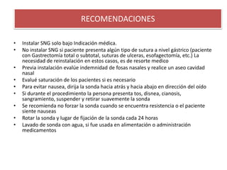 • Instalar SNG solo bajo Indicación médica.
• No instalar SNG si paciente presenta algún tipo de sutura a nivel gástrico (paciente
con Gastrectomía total o subtotal, suturas de ulceras, esofagectomía, etc.) La
necesidad de reinstalación en estos casos, es de resorte medico
• Previa instalación evalúe indemnidad de fosas nasales y realice un aseo cavidad
nasal
• Evalué saturación de los pacientes si es necesario
• Para evitar nausea, dirija la sonda hacia atrás y hacia abajo en dirección del oído
• Si durante el procedimiento la persona presenta tos, disnea, cianosis,
sangramiento, suspender y retirar suavemente la sonda
• Se recomienda no forzar la sonda cuando se encuentra resistencia o el paciente
siente nauseas
• Rotar la sonda y lugar de fijación de la sonda cada 24 horas
• Lavado de sonda con agua, si fue usada en alimentación o administración
medicamentos
RECOMENDACIONES
 