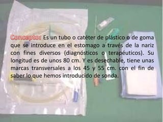 Es un tubo o catéter de plástico o de goma
que se introduce en el estomago a través de la nariz
con fines diversos (diagnósticos o terapéuticos). Su
longitud es de unos 80 cm. Y es desechable, tiene unas
marcas transversales a los 45 y 55 cm. con el fin de
saber lo que hemos introducido de sonda.
 