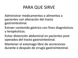 PARA QUE SIRVE
Administrar medicamentos o alimentos a
pacientes con alteración del tracto
gastrointestinal.
Extraer contenido gástrico con fines diagnósticos
y terapéuticos.
Evitar distensión abdominal en pacientes post-
operados del tracto gastrointestinal.
Mantener el estomago libre de secreciones
durante o después de cirugía gastrointestinal.
 