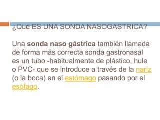 ¿Qué ES UNA SONDA NASOGASTRICA?
Una sonda naso gástrica también llamada
de forma más correcta sonda gastronasal
es un tubo -habitualmente de plástico, hule
o PVC- que se introduce a través de la nariz
(o la boca) en el estómago pasando por el
esófago.
 