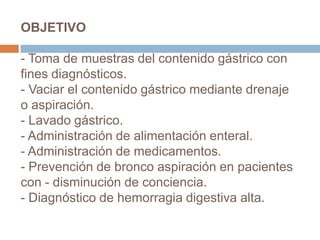 OBJETIVO
- Toma de muestras del contenido gástrico con
fines diagnósticos.
- Vaciar el contenido gástrico mediante drenaje
o aspiración.
- Lavado gástrico.
- Administración de alimentación enteral.
- Administración de medicamentos.
- Prevención de bronco aspiración en pacientes
con - disminución de conciencia.
- Diagnóstico de hemorragia digestiva alta.
 