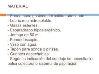 MATERIAL
- Sonda naso gástrica del calibre adecuado.
- Lubricante hidrosoluble.
- Gasas estériles.
- Esparadrapo hipoalergénico.
- Jeringa de 50 ml.
- Fonendoscopio.
- Vaso con agua.
- Tapón para sonda o pinzas.
- Guantes desechables.
- Según la indicación del sondaje se necesitará :
bolsa colectora o sistema de aspiración
 