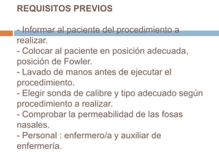 REQUISITOS PREVIOS
- Informar al paciente del procedimiento a
realizar.
- Colocar al paciente en posición adecuada,
posición de Fowler.
- Lavado de manos antes de ejecutar el
procedimiento.
- Elegir sonda de calibre y tipo adecuado según
procedimiento a realizar.
- Comprobar la permeabilidad de las fosas
nasales.
- Personal : enfermero/a y auxiliar de
enfermería.
 