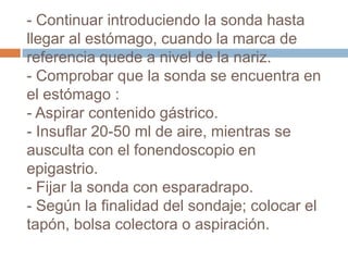 - Continuar introduciendo la sonda hasta
llegar al estómago, cuando la marca de
referencia quede a nivel de la nariz.
- Comprobar que la sonda se encuentra en
el estómago :
- Aspirar contenido gástrico.
- Insuflar 20-50 ml de aire, mientras se
ausculta con el fonendoscopio en
epigastrio.
- Fijar la sonda con esparadrapo.
- Según la finalidad del sondaje; colocar el
tapón, bolsa colectora o aspiración.
 
