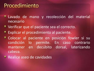 Lavado de mano y recolección del material 
necesario 
Verificar que el paciente sea el correcto. 
Explicar el procedimiento al paciente. 
Colocar al paciente en posición fowler si su 
condición lo permite. En caso contrario 
mantener en decúbito dorsal, laterizando 
cabeza. 
Realice aseo de cavidades 
 