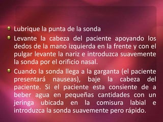 Lubrique la punta de la sonda 
Levante la cabeza del paciente apoyando los 
dedos de la mano izquierda en la frente y con el 
pulgar levante la nariz e introduzca suavemente 
la sonda por el orificio nasal. 
Cuando la sonda llega a la garganta (el paciente 
presentará nauseas), baje la cabeza del 
paciente. Si el paciente esta consiente de a 
beber agua en pequeñas cantidades con un 
jeringa ubicada en la comisura labial e 
introduzca la sonda suavemente pero rápido. 
 