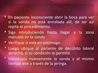 En paciente inconsciente abrir la boca para ver 
si la sonda no está enrollada allí, de ser así 
repita el procedimiento. 
Siga introduciendo hasta llegar a la zona 
marcada en la sonda 
Verifique si está en estómago. 
Luego ubique al paciente de decúbito lateral 
derecho, si su condición lo permite 
Introduzca nuevamente la sonda y al mismo 
tiempo aire a través de la jeringa. 
 