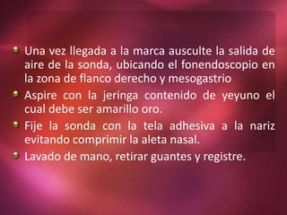 Una vez llegada a la marca ausculte la salida de 
aire de la sonda, ubicando el fonendoscopio en 
la zona de flanco derecho y mesogastrio 
Aspire con la jeringa contenido de yeyuno el 
cual debe ser amarillo oro. 
Fije la sonda con la tela adhesiva a la nariz 
evitando comprimir la aleta nasal. 
Lavado de mano, retirar guantes y registre. 
 