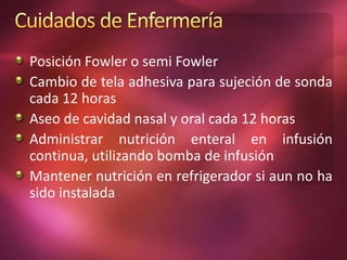 Posición Fowler o semi Fowler 
Cambio de tela adhesiva para sujeción de sonda 
cada 12 horas 
Aseo de cavidad nasal y oral cada 12 horas 
Administrar nutrición enteral en infusión 
continua, utilizando bomba de infusión 
Mantener nutrición en refrigerador si aun no ha 
sido instalada 
 
