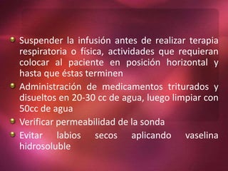 Suspender la infusión antes de realizar terapia 
respiratoria o física, actividades que requieran 
colocar al paciente en posición horizontal y 
hasta que éstas terminen 
Administración de medicamentos triturados y 
disueltos en 20-30 cc de agua, luego limpiar con 
50cc de agua 
Verificar permeabilidad de la sonda 
Evitar labios secos aplicando vaselina 
hidrosoluble 
 