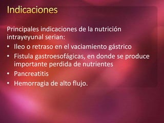 Principales indicaciones de la nutrición 
intrayeyunal serian: 
• Ileo o retraso en el vaciamiento gástrico 
• Fistula gastroesofágicas, en donde se produce 
importante perdida de nutrientes 
• Pancreatitis 
• Hemorragia de alto flujo. 
 