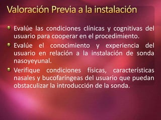 Evalúe las condiciones clínicas y cognitivas del 
usuario para cooperar en el procedimiento. 
Evalúe el conocimiento y experiencia del 
usuario en relación a la instalación de sonda 
nasoyeyunal. 
Verifique condiciones físicas, características 
nasales y bucofaríngeas del usuario que puedan 
obstaculizar la introducción de la sonda. 
 