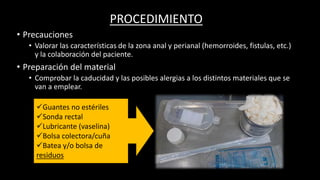 PROCEDIMIENTO
• Precauciones
• Valorar las características de la zona anal y perianal (hemorroides, fistulas, etc.)
y la colaboración del paciente.
• Preparación del material
• Comprobar la caducidad y las posibles alergias a los distintos materiales que se
van a emplear.
Guantes no estériles
Sonda rectal
Lubricante (vaselina)
Bolsa colectora/cuña
Batea y/o bolsa de
residuos
 