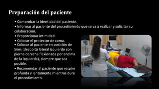 Preparación del paciente
• Comprobar la identidad del paciente.
• Informar al paciente del procedimiento que se va a realizar y solicitar su
colaboración.
• Proporcionar intimidad.
• Colocar el protector de cama.
• Colocar al paciente en posición de
Sims (decúbito lateral izquierdo con
pierna derecha flexionada por encima
de la izquierda), siempre que sea
posible.
• Recomendar al paciente que respire
profunda y lentamente mientras dure
el procedimiento.
 