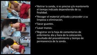 Retirar la sonda, si es preciso y/o mantenerla
el tiempo indicado dependiendo de su
finalidad.
Recoger el material utilizado y proceder a su
limpieza o eliminación.
Sacar guantes.
Lavar manos.
Registrar en la hoja de comentarios de
enfermería: día y hora de la colocación,
resultado del procedimiento y tiempo de
permanencia de la sonda.
 