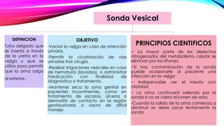Sonda Vesical
DEFINICION
Tubo delgado que
se inserta a través
de la uretra en la
vejiga y que se
utiliza para permitir
que la orina salga
al exterior.
OBJETIVO
-Vaciar la vejiga en caso de retención
urinaria.
-Permitir la cicatrización de vías
urinarias tras cirugía.
-Realizar irrigaciones vesicales en caso
de hematuria (lavados), o administrar
medicación con finalidad de
diagnóstico o tratamiento.
-Mantener seca la zona genital en
pacientes incontinentes, como en
tratamiento de escaras, úlceras o
dermatitis de contacto en la región
genitourinaria o sacra de difícil
manejo
PRINCIPIOS CIENTIFICOS
− La mayor parte de los desechos
nitrogenados del metabolismo celular se
eliminan por los riñones.
−Si hay contaminación de la sonda
puede ocasionarle al paciente una
infección en la vejiga
− Indispensable ver el meato con
claridad.
− La orina continuará saliendo por la
sonda si no se cierra el lumen de esta.
-Cuando la salida de la orina comienza a
disminuir se debe sacar lentamente la
sonda.
 