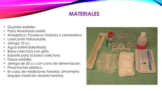 MATERIALES
• Guantes estériles.
• Paño fenestrado estéril.
• Antiséptico: Povidona Yodada o clorhexidina.
• Lubricante hidrosoluble.
• Jeringa 10 cc.
• Agua estéril bidestilada.
• Bolsa colectora con grifo.
• Soporte para la bolsa colectora.
• Gasas estériles.
• Jeringa de 50 cc con cono de alimentación.
• Pinza kocher plástico.
• En caso de mediciones horarias: Urinómetro
(equipo medición diuresis horaria).
 